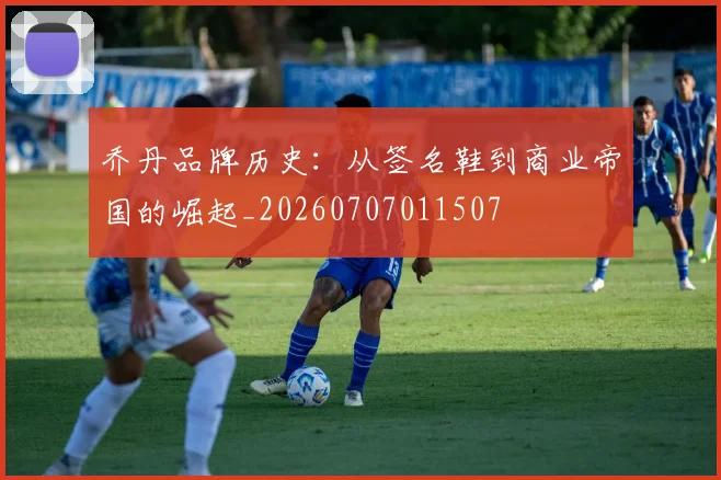 乔丹品牌历史:从签名鞋到商业帝国的崛起_20260707011507