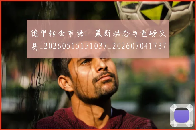 德甲转会市场：最新动态与重磅交易_20260515151037_20260704173735_20260722162713