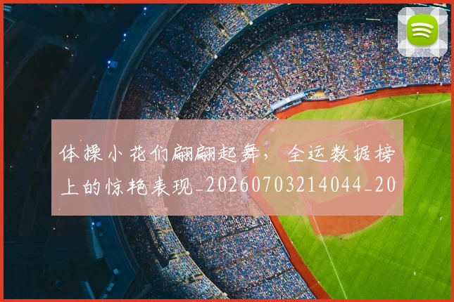 体操小花们翩翩起舞,全运数据榜上的惊艳表现_20260703214044_20260718003459