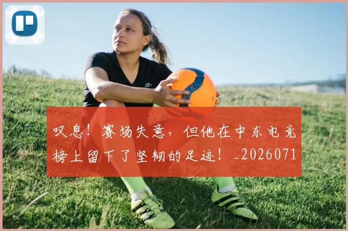 叹息！赛场失意，但他在中东电竞榜上留下了坚韧的足迹！_20260718205528