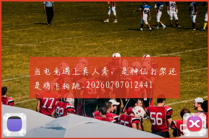 当电竞遇上真人秀，是神仙打架还是鸡飞狗跳_20260707012441