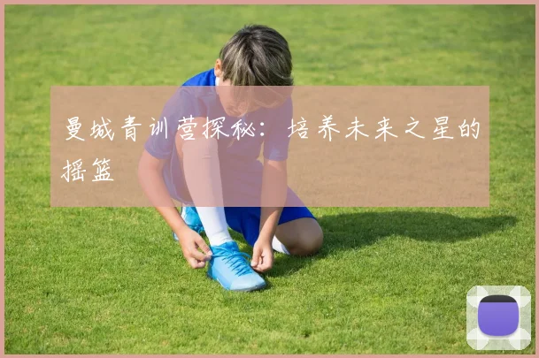 曼城青训营探秘：培养未来之星的摇篮