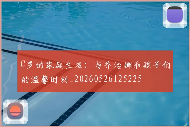 C罗的家庭生活：与乔治娜和孩子们的温馨时刻_20260526125225