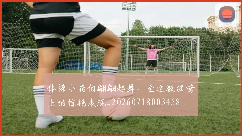 体操小花们翩翩起舞,全运数据榜上的惊艳表现_20260718003458