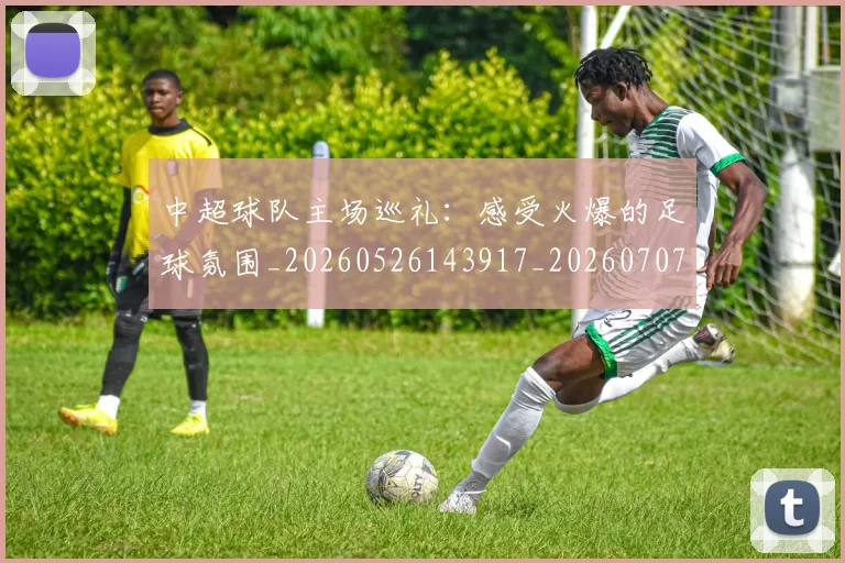中超球队主场巡礼：感受火爆的足球氛围_20260526143917_20260707011434