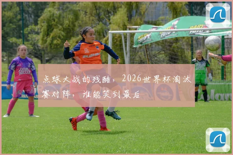 点球大战的残酷，2026世界杯淘汰赛对阵，谁能笑到最后