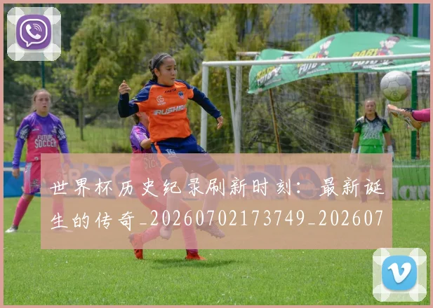 世界杯历史纪录刷新时刻：最新诞生的传奇_20260702173749_20260715190431