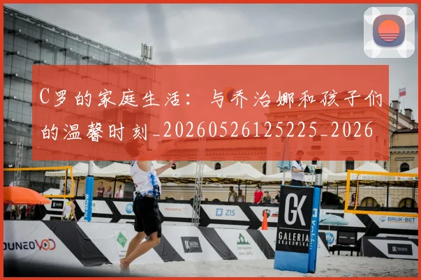 C罗的家庭生活：与乔治娜和孩子们的温馨时刻_20260526125225_20260701213357_20260712052113
