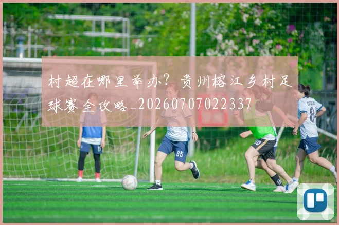 村超在哪里举办？贵州榕江乡村足球赛全攻略_20260707022337