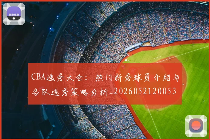 CBA选秀大会：热门新秀球员介绍与各队选秀策略分析_20260521200531