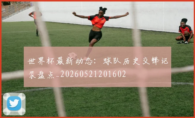 世界杯最新动态：球队历史交锋记录盘点_20260521201602
