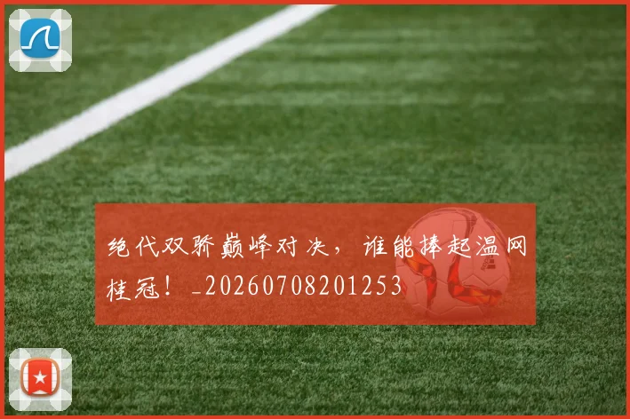 绝代双骄巅峰对决，谁能捧起温网桂冠！_20260708201253