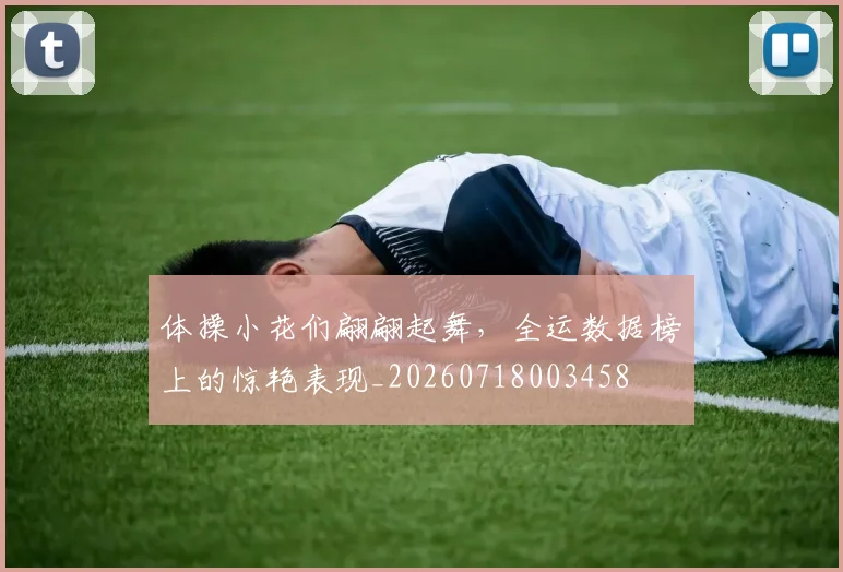 体操小花们翩翩起舞，全运数据榜上的惊艳表现_20260718003458