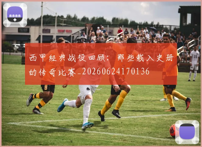 西甲经典战役回顾：那些载入史册的传奇比赛_20260624170136