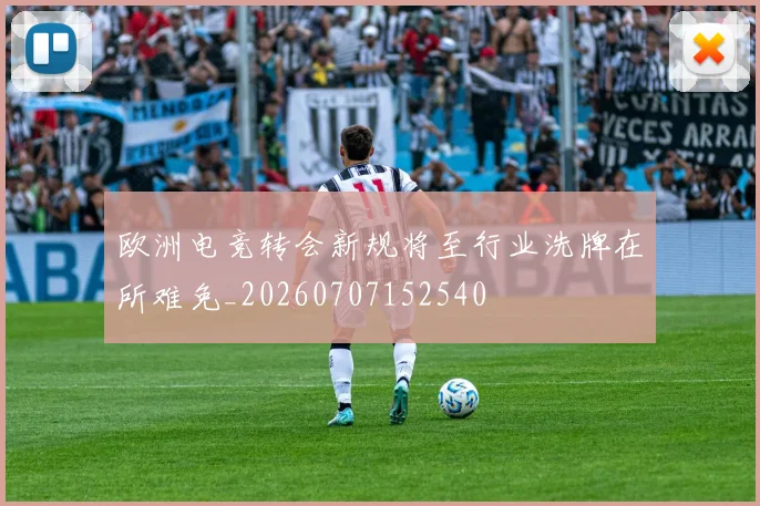 欧洲电竞转会新规将至行业洗牌在所难免_20260707152540