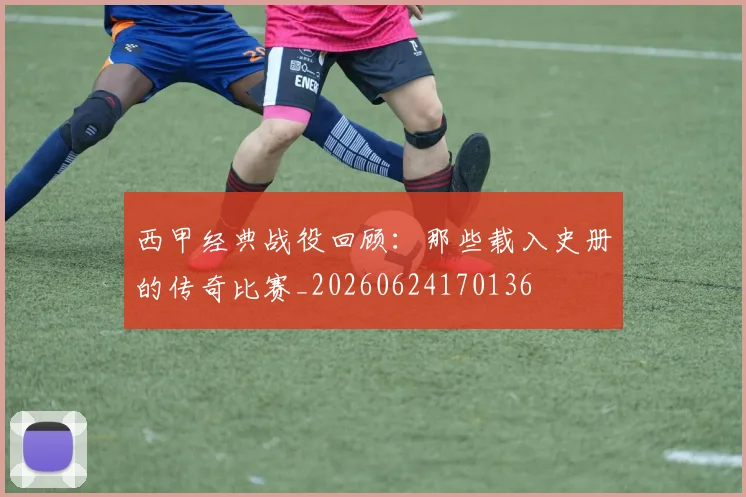 西甲经典战役回顾：那些载入史册的传奇比赛_20260624170136
