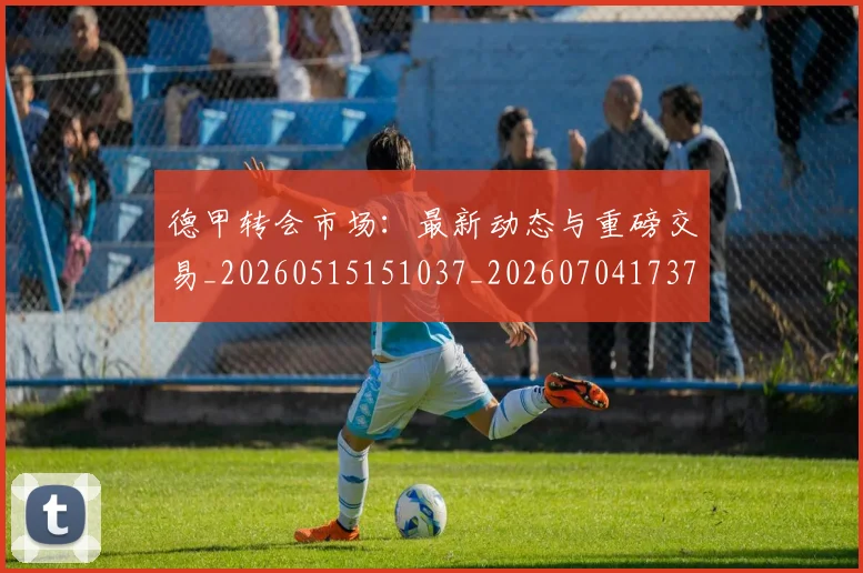 德甲转会市场：最新动态与重磅交易_20260515151037_20260704173735_20260722162713