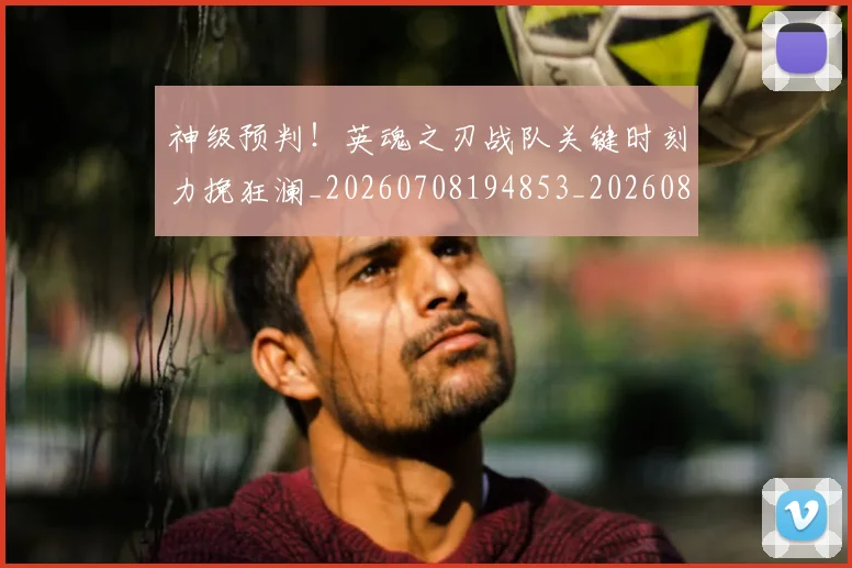 神级预判！英魂之刃战队关键时刻力挽狂澜_20260708194853_20260802164535