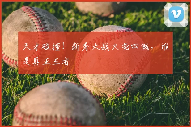 天才碰撞！新秀大战火花四溅，谁是真正王者