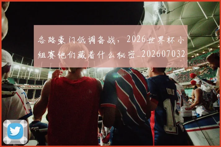 各路豪门低调备战,2026世界杯小组赛他们藏着什么秘密_20260703221457