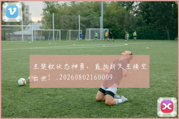 王楚钦状态神勇，直拍新天王横空出世！_20260802160009