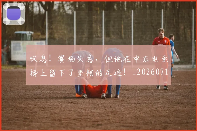 叹息！赛场失意，但他在中东电竞榜上留下了坚韧的足迹！_20260718205528