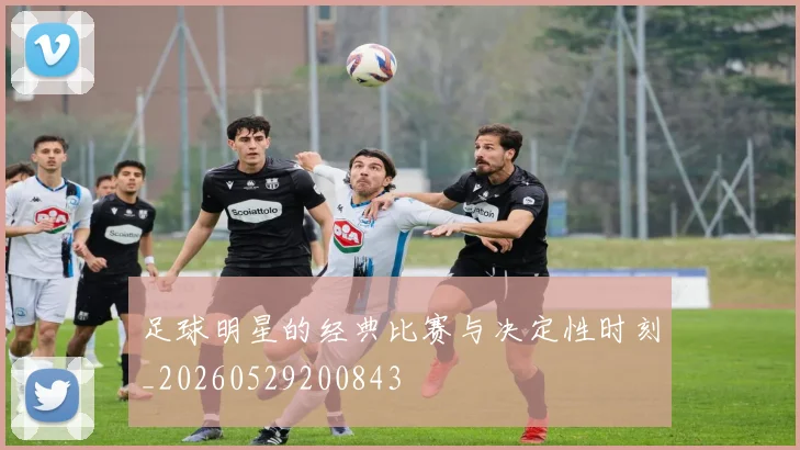 足球明星的经典比赛与决定性时刻_20260529200843