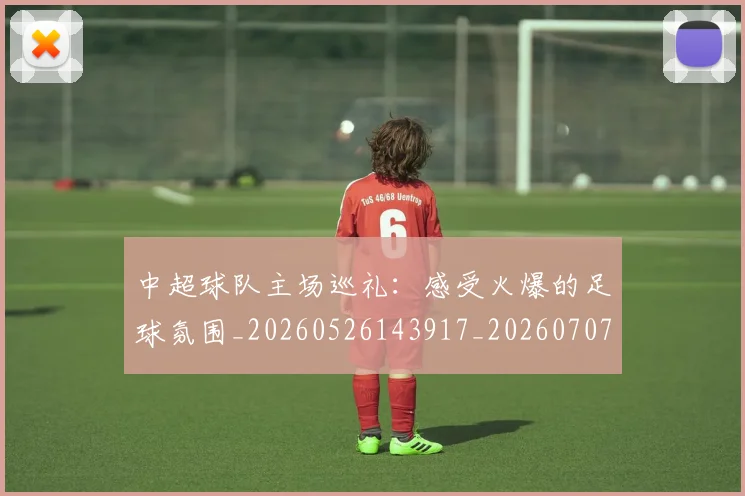 中超球队主场巡礼：感受火爆的足球氛围_20260526143917_20260707011434